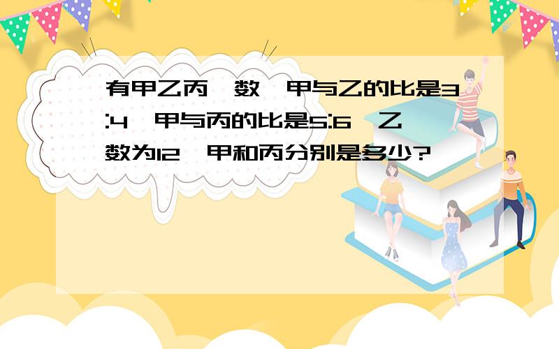 有甲乙丙仨数,甲与乙的比是3:4,甲与丙的比是5:6,乙数为12,甲和丙分别是多少?