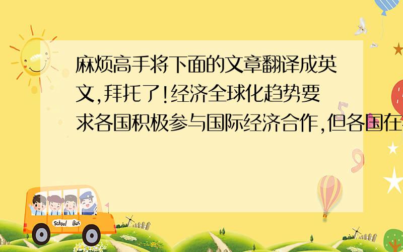 麻烦高手将下面的文章翻译成英文,拜托了!经济全球化趋势要求各国积极参与国际经济合作,但各国在扩大开放时应根据本国的具体条件,循序渐进,注重提高防范和抵御风险的能力.  经济全球