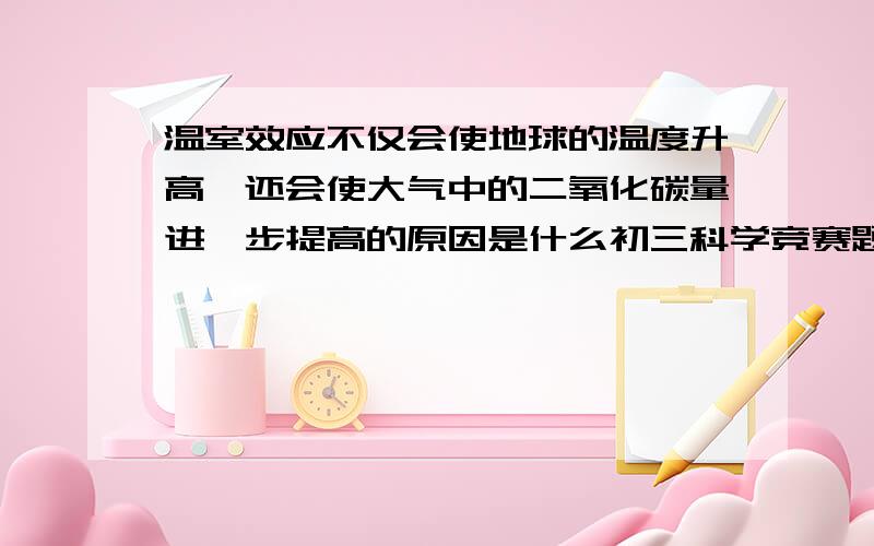 温室效应不仅会使地球的温度升高,还会使大气中的二氧化碳量进一步提高的原因是什么初三科学竞赛题