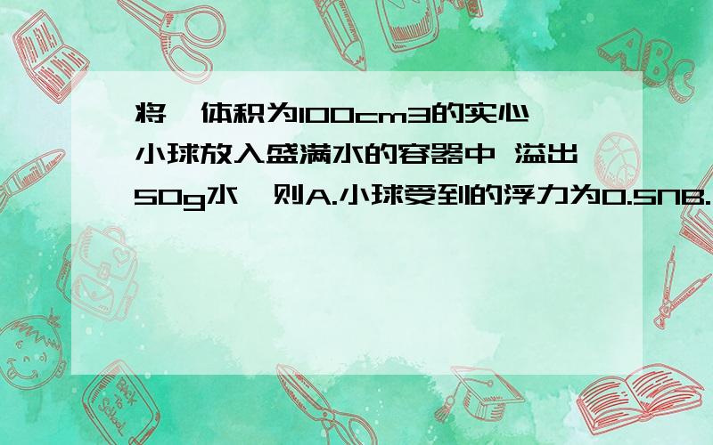 将一体积为100cm3的实心小球放入盛满水的容器中 溢出50g水,则A.小球受到的浮力为0.5NB.小球的质量为50gC.小球的质量大于50gD.小球的密度为0.5g/cm3这个题的答案是ABD可我想知道为什么 最好说详