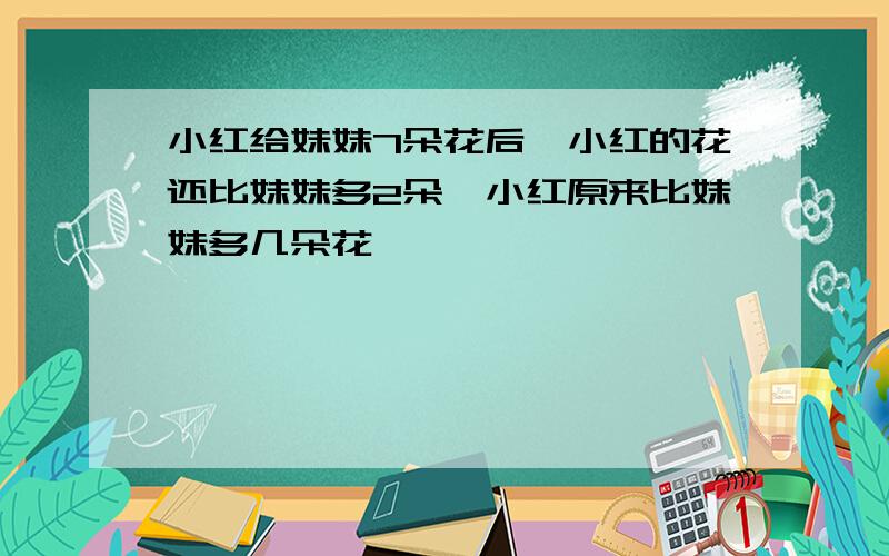 小红给妹妹7朵花后,小红的花还比妹妹多2朵,小红原来比妹妹多几朵花