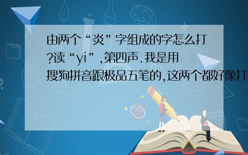 由两个“炎”字组成的字怎么打?读“yi”,第四声.我是用搜狗拼音跟极品五笔的,这两个都好像打不出这个字来.郁闷~~~继续求助.