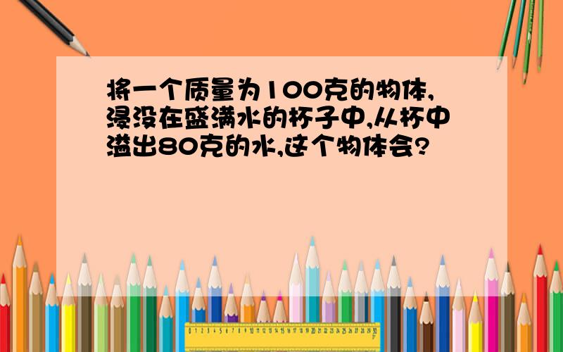 将一个质量为100克的物体,浸没在盛满水的杯子中,从杯中溢出80克的水,这个物体会?