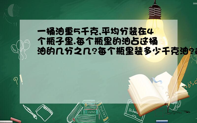 一桶油重5千克,平均分装在4个瓶子里.每个瓶里的油占这桶油的几分之几?每个瓶里装多少千克油?还有一道题：猎豹奔跑速度31米/秒，鸵鸟奔跑速度20米/秒，鸵鸟的速度是猎豹速度的几分之几