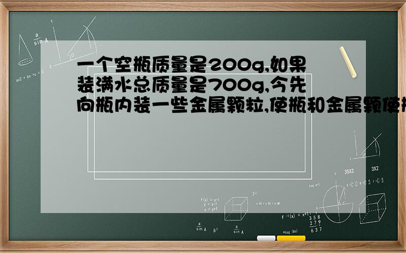 一个空瓶质量是200g,如果装满水总质量是700g,今先向瓶内装一些金属颗粒,使瓶和金属颗使瓶和金属颗粒总质量为1kg,然后再向瓶内装满水,则三者质量为1410g,问：瓶内装的是什么金属?不要思路