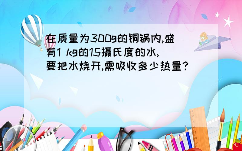 在质量为300g的铜锅内,盛有1 kg的15摄氏度的水,要把水烧开,需吸收多少热量?