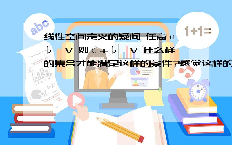 线性空间定义的疑问 任意α、β∈V 则α+β∈V 什么样的集合才能满足这样的条件?感觉这样的集合并不存在呀  怎么可能任意2个元素的和都恰好存在于这个集合中呢?我知道V对于这两种运算封