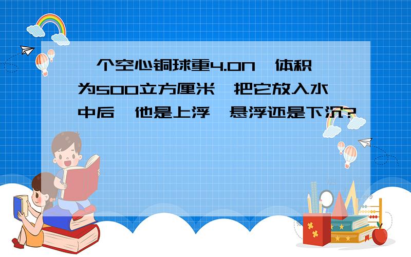 一个空心铜球重4.0N,体积为500立方厘米,把它放入水中后,他是上浮,悬浮还是下沉?