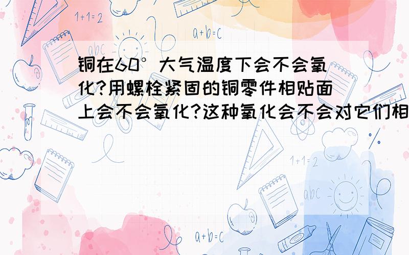 铜在60°大气温度下会不会氧化?用螺栓紧固的铜零件相贴面上会不会氧化?这种氧化会不会对它们相互之间的导电性能造成影响?氧化周期大概需要多久?受什么因素影响?