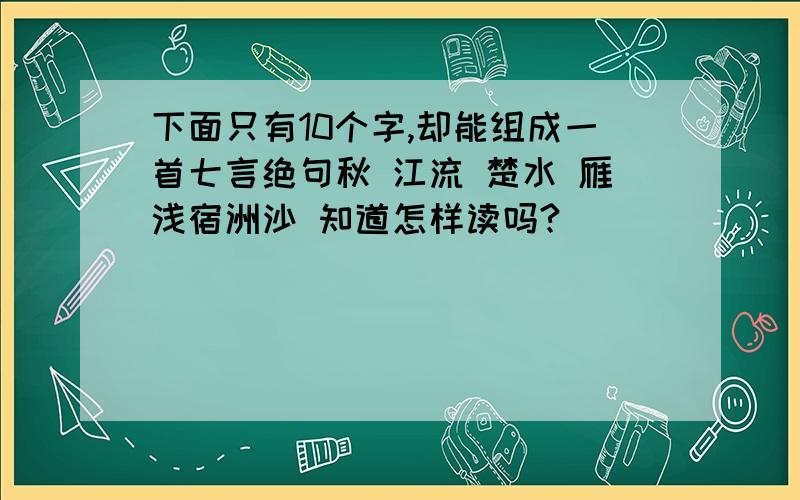 下面只有10个字,却能组成一首七言绝句秋 江流 楚水 雁浅宿洲沙 知道怎样读吗?