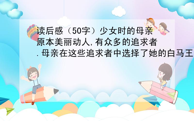 读后感（50字）少女时的母亲原本美丽动人,有众多的追求者.母亲在这些追求者中选择了她的白马王子,唢呐声中结束了少女时代.可幸福的红晕还没有完全消失,意外的灾祸就无情地在母亲脸上