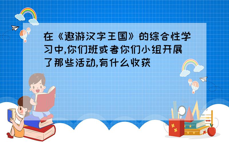 在《遨游汉字王国》的综合性学习中,你们班或者你们小组开展了那些活动,有什么收获