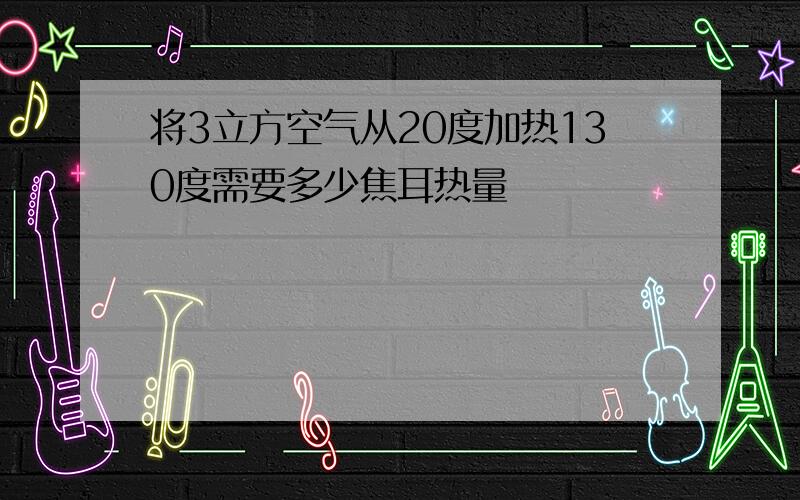 将3立方空气从20度加热130度需要多少焦耳热量