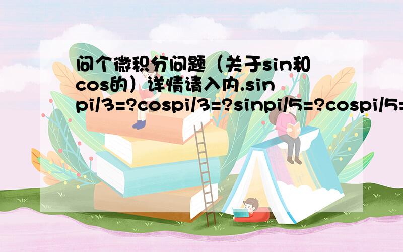 问个微积分问题（关于sin和cos的）详情请入内.sinpi/3=?cospi/3=?sinpi/5=?cospi/5=?注意：这里的pi是指圆周率3.14.,pi/3就是pi除以3的意思.我记得初中有份表的,但不记得了,请高手门帮帮手.答案形式就