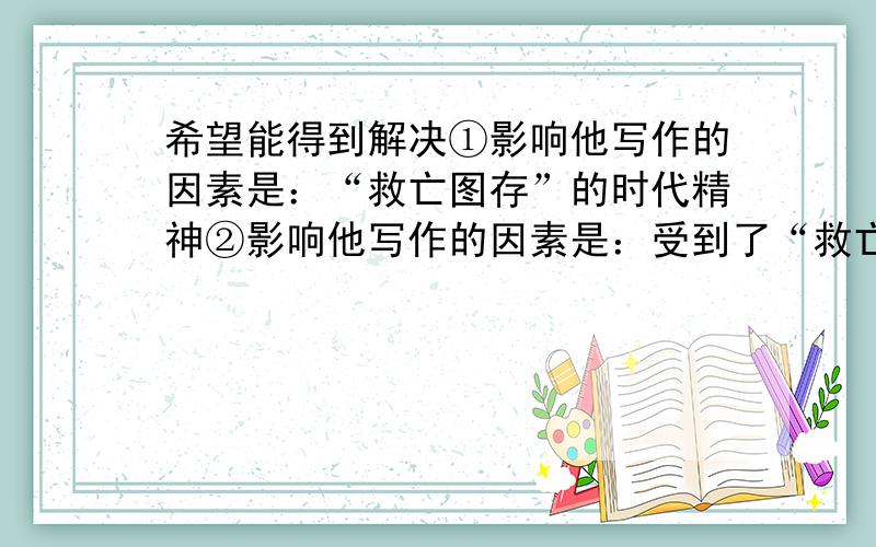 希望能得到解决①影响他写作的因素是：“救亡图存”的时代精神②影响他写作的因素是：受到了“救亡图存”的时代精神的影响③影响他写作的因素是：“救亡图存”的时代精神的影响这