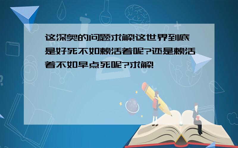 这深奥的问题求解!这世界到底是好死不如赖活着呢?还是赖活着不如早点死呢?求解!