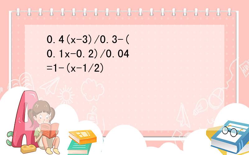 0.4(x-3)/0.3-(0.1x-0.2)/0.04=1-(x-1/2)