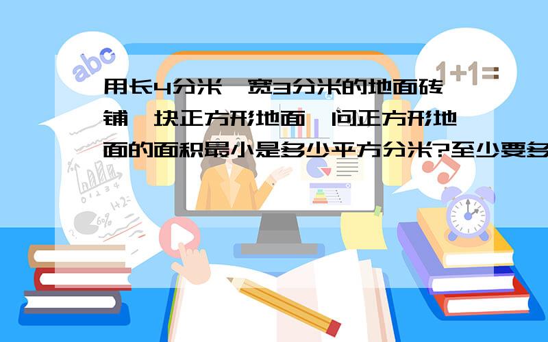 用长4分米、宽3分米的地面砖铺一块正方形地面,问正方形地面的面积最小是多少平方分米?至少要多少块这样的地面砖?