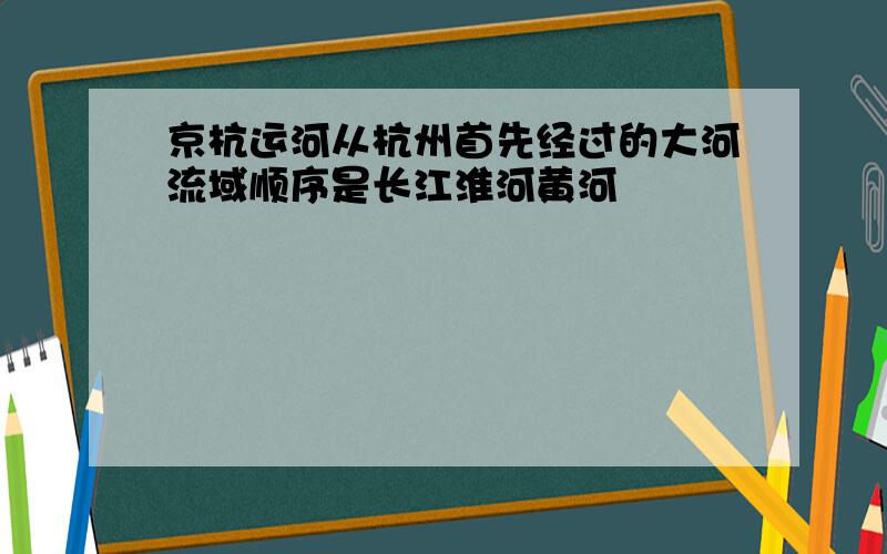 京杭运河从杭州首先经过的大河流域顺序是长江淮河黄河