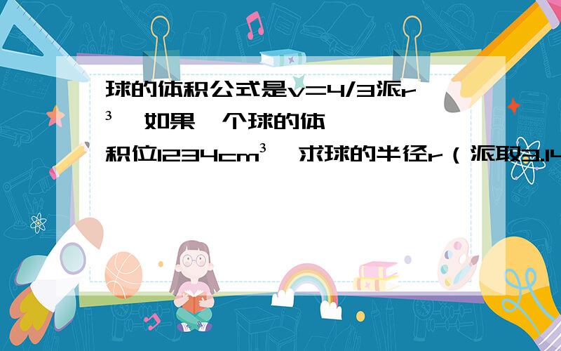 球的体积公式是v=4/3派r³,如果一个球的体积位1234cm³,求球的半径r（派取3.14,保留2位）