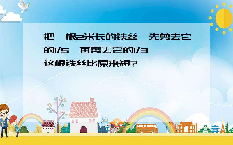 把一根2米长的铁丝,先剪去它的1/5,再剪去它的1/3,这根铁丝比原来短?