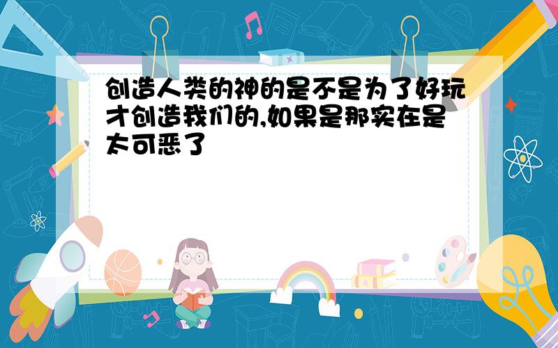 创造人类的神的是不是为了好玩才创造我们的,如果是那实在是太可恶了