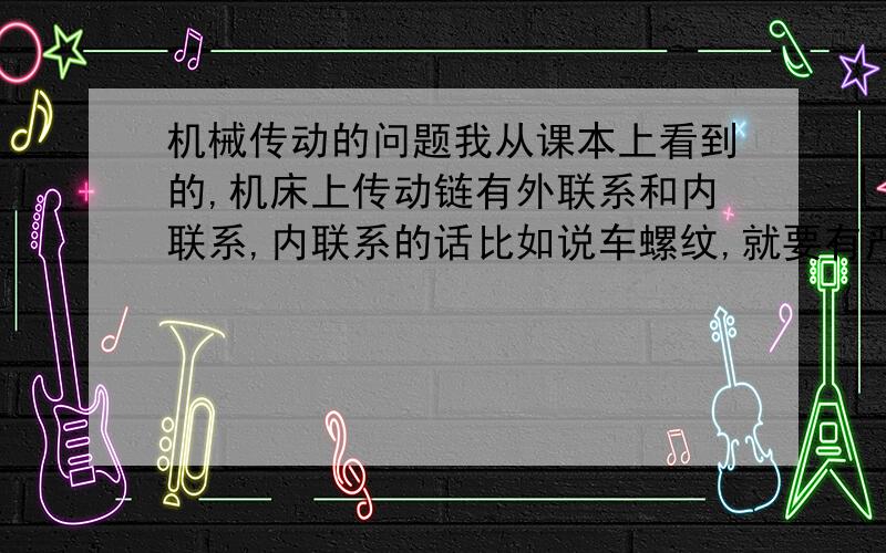 机械传动的问题我从课本上看到的,机床上传动链有外联系和内联系,内联系的话比如说车螺纹,就要有严格的比例,不能有比例不确定或者会发生瞬时传动比变化的传动机构,比如说带传动,摩擦