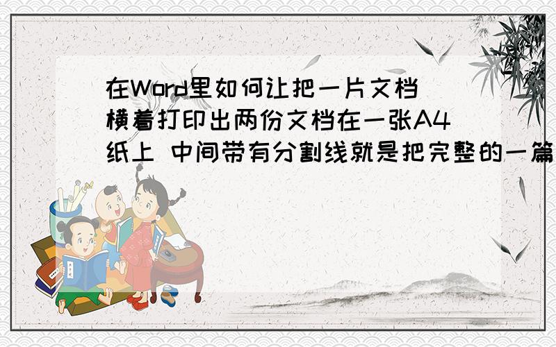 在Word里如何让把一片文档横着打印出两份文档在一张A4纸上 中间带有分割线就是把完整的一篇文档用A4纸横着打印,两个文档是横着并排的中间有分割线!