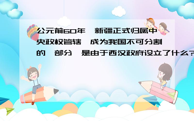 公元前60年,新疆正式归属中央政权管辖,成为我国不可分割的一部分,是由于西汉政府设立了什么?