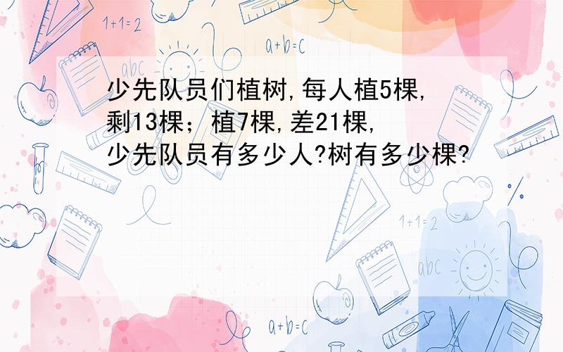 少先队员们植树,每人植5棵,剩13棵；植7棵,差21棵,少先队员有多少人?树有多少棵?