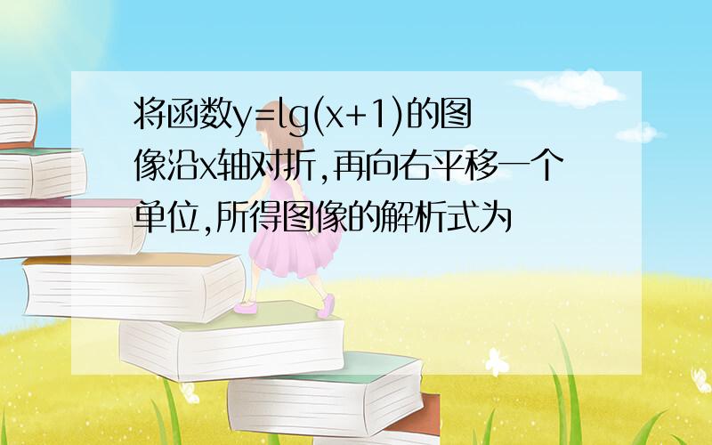 将函数y=lg(x+1)的图像沿x轴对折,再向右平移一个单位,所得图像的解析式为