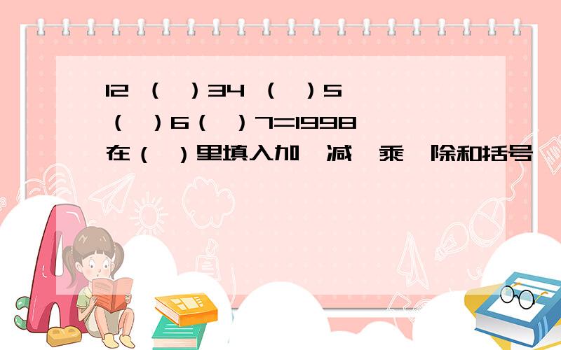 12 （ ）34 （ ）5 （ ）6（ ）7=1998 在（ ）里填入加、减、乘、除和括号