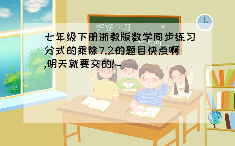 七年级下册浙教版数学同步练习分式的乘除7.2的题目快点啊,明天就要交的!~