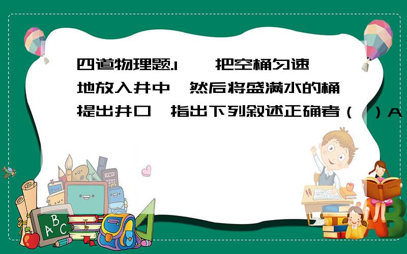 四道物理题.1,、把空桶匀速地放入井中,然后将盛满水的桶提出井口,指出下列叙述正确者（ ）A、放桶过程,只有重力作用,重力不做功；B、提水过程,只有拉力做功,拉力不做功；C、放桶过程是