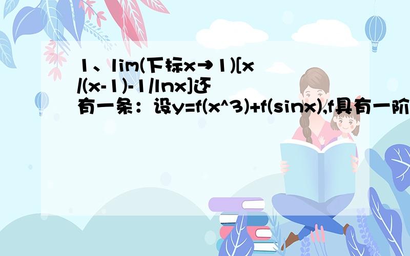 1、lim(下标x→1)[x/(x-1)-1/lnx]还有一条：设y=f(x^3)+f(sinx),f具有一阶导数,求dy/dx