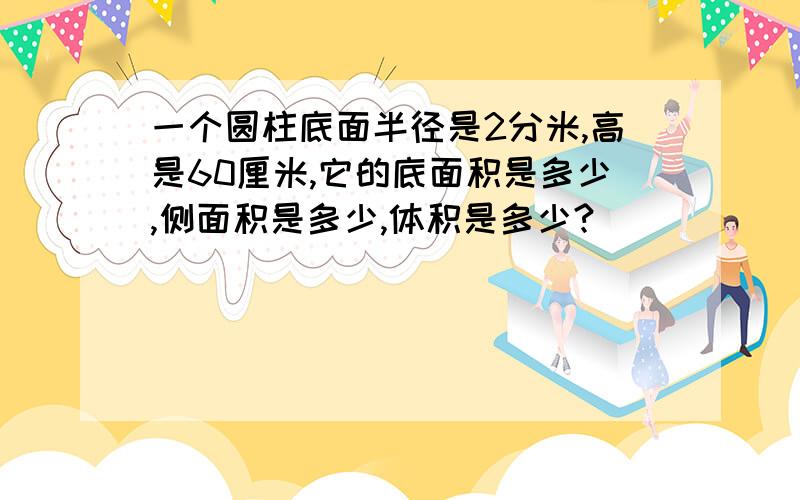 一个圆柱底面半径是2分米,高是60厘米,它的底面积是多少,侧面积是多少,体积是多少?