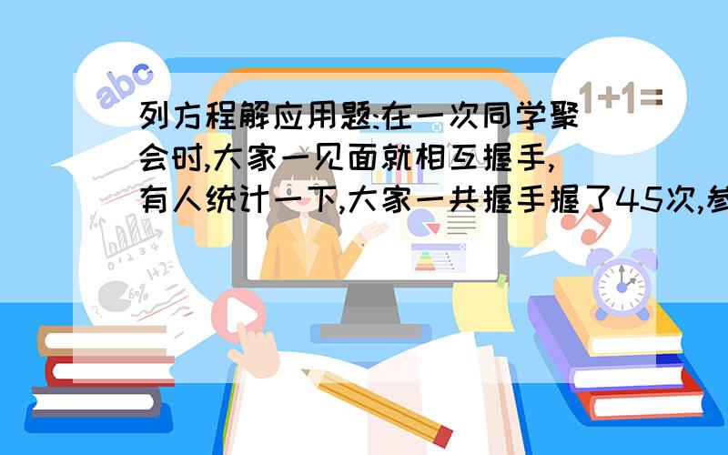 列方程解应用题:在一次同学聚会时,大家一见面就相互握手,有人统计一下,大家一共握手握了45次,参加这次聚会的同学共有几个?