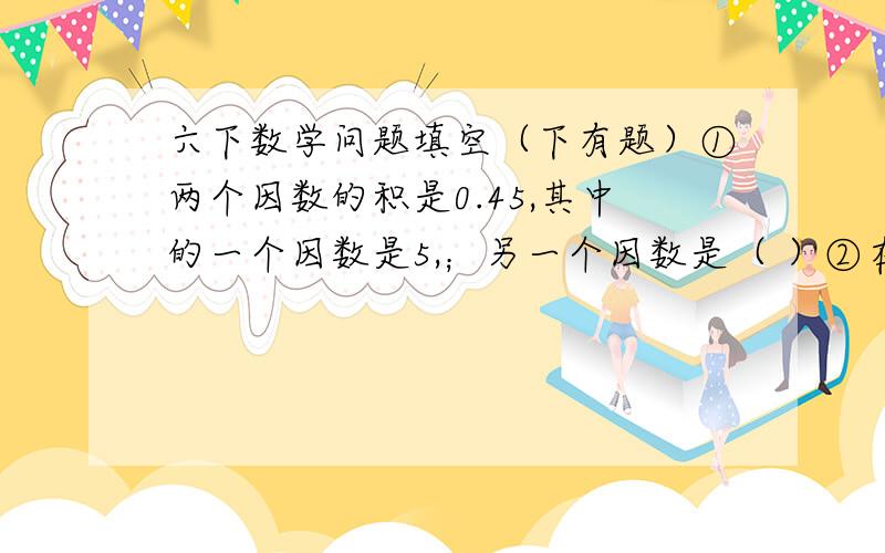 六下数学问题填空（下有题）①两个因数的积是0.45,其中的一个因数是5,；另一个因数是（ ）②在3.3333,7.8484……,5.909090……,3.14中（ ）是循环小数,（ ）是无限循环小数,（ )是有限循环小数.