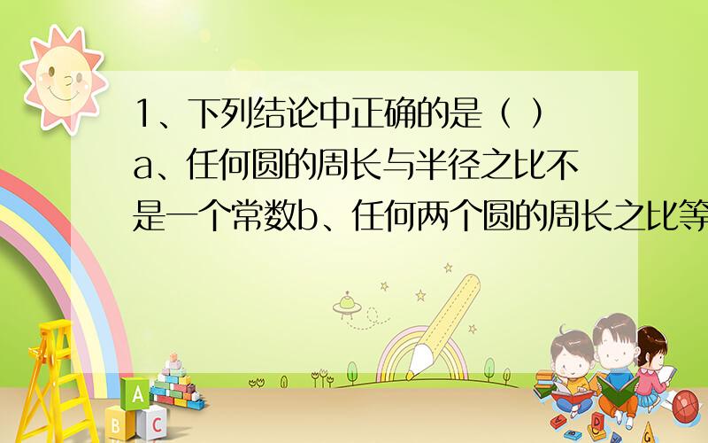 1、下列结论中正确的是（ ）a、任何圆的周长与半径之比不是一个常数b、任何两个圆的周长之比等于它们的半径之比c、任何两个圆的周长之比是一个常数d、成员的周长与半径之比为圆周率