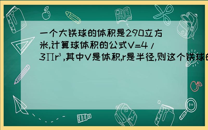 一个大铁球的体积是290立方米,计算球体积的公式V=4/3∏r³,其中V是体积,r是半径,则这个铁球的半径是多少?(∏取3.14,结果保留两位小数)