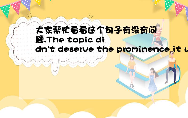 大家帮忙看看这个句子有没有问题.The topic didn't deserve the prominence it was given.the prominence it was given这部分我总觉得有点问题，