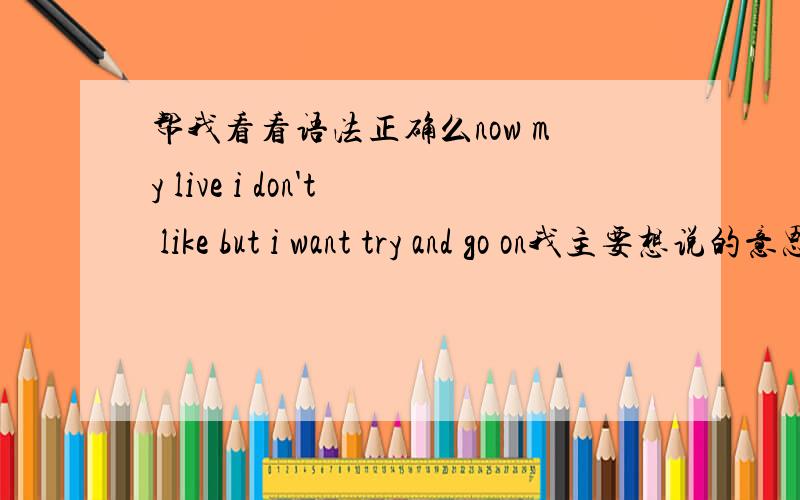 帮我看看语法正确么now my live i don't like but i want try and go on我主要想说的意思是：“我非常不喜欢现在的生活,但是我还想努力”