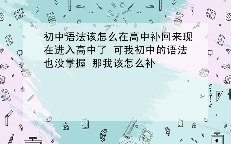 初中语法该怎么在高中补回来现在进入高中了 可我初中的语法也没掌握 那我该怎么补