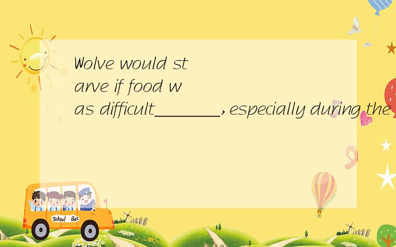 Wolve would starve if food was difficult_______,especially during the cold winter months.A.to befound B to find C.finding D.being found.应选哪一个