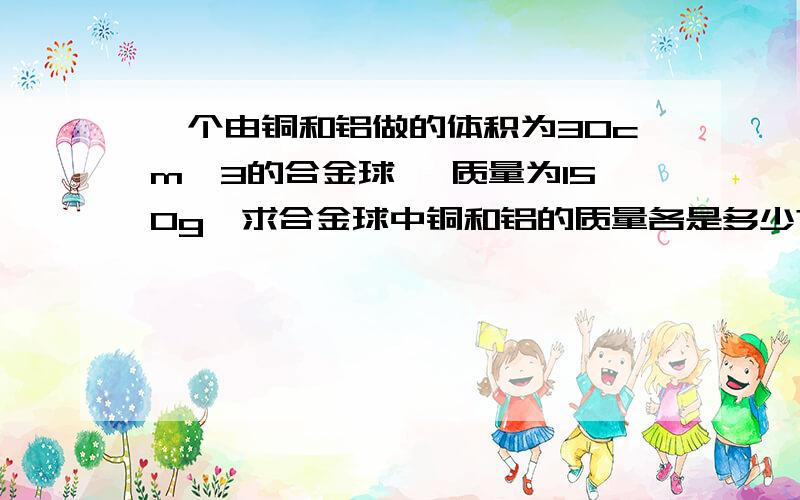 一个由铜和铝做的体积为30cm^3的合金球, 质量为150g,求合金球中铜和铝的质量各是多少?（密度铜=9×10^3kg/m^3,密度铝=3×10^3kg/m^3)