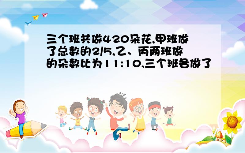 三个班共做420朵花,甲班做了总数的2/5,乙、丙两班做的朵数比为11:10,三个班各做了