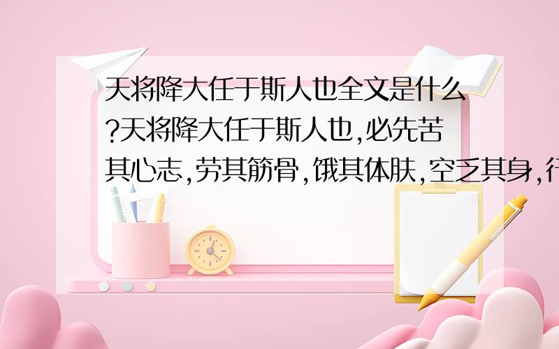 天将降大任于斯人也全文是什么?天将降大任于斯人也,必先苦其心志,劳其筋骨,饿其体肤,空乏其身,行拂乱其所为,所以动心忍性,曾益其所不能.