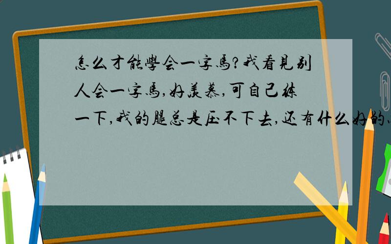 怎么才能学会一字马?我看见别人会一字马,好羡慕,可自己练一下,我的腿总是压不下去,还有什么好的办法吗?方法不要少于3个.我今年10岁,是女孩子.我学过舞蹈,现在没有学.