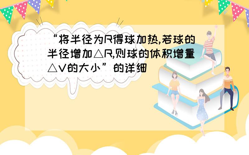 “将半径为R得球加热,若球的半径增加△R,则球的体积增量△V的大小”的详细