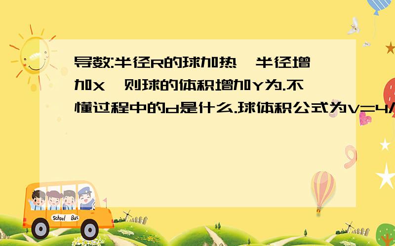 导数:半径R的球加热,半径增加X,则球的体积增加Y为.不懂过程中的d是什么.球体积公式为V=4/3πr^3将两边分别乘上相对于时间的导数.dV/dt=4πr^2*dr/dt代入变量,dV/dt=4πR^2*X